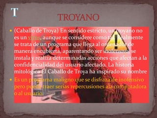  (Caballo de Troya) En sentido estricto, un troyano no
  es un virus, aunque se considere como tal. Realmente
  se trata de un programa que llega al ordenador de
  manera encubierta, aparentando ser inofensivo, se
  instala y realiza determinadas acciones que afectan a la
  confidencialidad del usuario afectado. La historia
  mitológica El Caballo de Troya ha inspirado su nombre
 Es un programa maligno que se disfraza de inofensivo
  pero puede traer serias repercusiones ala computadora
  o al usuario.
 