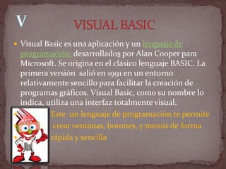  Visual Basic es una aplicación y un lenguaje de
  programación desarrollados por Alan Cooper para
  Microsoft. Se origina en el clásico lenguaje BASIC. La
  primera versión salió en 1991 en un entorno
  relativamente sencillo para facilitar la creación de
  programas gráficos. Visual Basic, como su nombre lo
  indica, utiliza una interfaz totalmente visual.
          Este un lenguaje de programación te permite
           crear ventanas, botones, y menús de forma
          rápida y sencilla
 