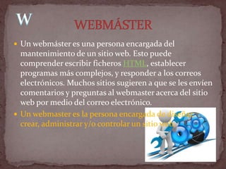  Un webmáster es una persona encargada del
  mantenimiento de un sitio web. Esto puede
  comprender escribir ficheros HTML, establecer
  programas más complejos, y responder a los correos
  electrónicos. Muchos sitios sugieren a que se les envíen
  comentarios y preguntas al webmaster acerca del sitio
  web por medio del correo electrónico.
 Un webmaster es la persona encargada de diseñar,
  crear, administrar y/o controlar un sitio web.
 