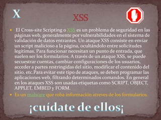  El Cross-site Scripting o XSS es un problema de seguridad en las
  páginas web, generalmente por vulnerabilidades en el sistema de
  validación de datos entrantes. Un ataque XSS consiste en enviar
  un script malicioso a la página, ocultándolo entre solicitudes
  legítimas. Para funcionar necesitan un punto de entrada, que
  suelen ser los formularios. A través de un ataque XSS, se puede
  secuestrar cuentas, cambiar configuraciones de los usuarios,
  acceder a partes restringidas del sitio, modificar el contenido del
  sitio, etc.Para evitar este tipo de ataques, se deben programar las
  aplicaciones web, filtrando determinados comandos. En general
  en los ataques XSS son usadas etiquetas como SCRIPT, OBJECT,
  APPLET, EMBED y FORM.
 Es un malware que roba información atreves de los formularios.
 