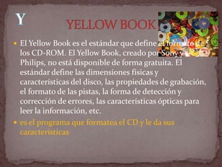  El Yellow Book es el estándar que define el formato de
  los CD-ROM. El Yellow Book, creado por Sony y
  Philips, no está disponible de forma gratuita. El
  estándar define las dimensiones físicas y
  características del disco, las propiedades de grabación,
  el formato de las pistas, la forma de detección y
  corrección de errores, las características ópticas para
  leer la información, etc.
 es el programa que formatea el CD y le da sus
  características
 