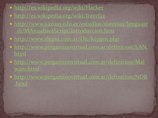  http://es.wikipedia.org/wiki/Hacker
 http://es.wikipedia.org/wiki/Interfaz
 http://www.uazuay.edu.ec/estudios/sistemas/lenguaje
    _iii/MAnualJavaScript/introduccion.htm
   http://www.alegsa.com.ar/Dic/keygen.php
   http://www.pergaminovirtual.com.ar/definicion/LAN.
    html
   http://www.pergaminovirtual.com.ar/definicion/Mal
    ware.html
   http://www.pergaminovirtual.com.ar/definicion/NDR
    .html
 