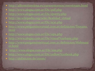  http://alfonsohinojosa.es/cursoentornos/overstream.html
 http://www.alegsa.com.ar/Dic/pdf.php
 http://www.alegsa.com.ar/Dic/qwerty.php
 http://es.wikipedia.org/wiki/Realidad_virtual
 http://www.alegsa.com.ar/Dic/scsi.php
 http://www.pergaminovirtual.com.ar/definicion/Troyano.
    html
   http://www.alegsa.com.ar/Dic/upx.php
   http://www.alegsa.com.ar/Dic/visual%20basic.php
   http://www.pergaminovirtual.com.ar/definicion/Webmast
    er.html
    http://www.alegsa.com.ar/Dic/xss.php
   http://www.alegsa.com.ar/Dic/yellow%20book.php
   http://definicion.de/zoom/
 
