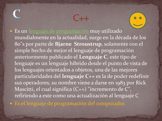  Es un lenguaje de programación muy utilizado
  mundialmente en la actualidad, surge en la década de los
  80"s por parte de Bjarne Stroustrup, solamente con el
  simple hecho de mejor el lenguaje de programación
  anteriormente publicado el Lenguaje C, este tipo de
  lenguaje es un lenguaje híbrido desde el punto de vista de
  los lenguajes orientados a objetos, una de las mejores
  particularidades del lenguaje C++ es la de poder redefinir
  sus operadores, su nombre viene a darse en 1983 por Rick
  Mascitti, el cual significa (C++) "incremento de C",
  refiriendo a este como una actualización al lenguaje C
 Es el lenguaje de programación del computador.
 
