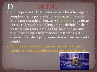  En una página DHTML, una vez ésta ha sido cargada
  completamente por el cliente, se ejecuta un código
  (como por ejemplo en lenguaje Java Script) que tiene
  efectos en los valores del lenguaje de definición de la
  presentación (por ejemplo CSS), logrando así una
  modificación en la información presentada o el
  aspecto visual de la página mientras el usuario la está
  viendo
 Permite crear sitios web interactivos donde cada
  cliente ve de manera diferente la misma pagina web.
 