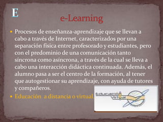  Procesos de enseñanza-aprendizaje que se llevan a
  cabo a través de Internet, caracterizados por una
  separación física entre profesorado y estudiantes, pero
  con el predominio de una comunicación tanto
  síncrona como asíncrona, a través de la cual se lleva a
  cabo una interacción didáctica continuada. Además, el
  alumno pasa a ser el centro de la formación, al tener
  que autogestionar su aprendizaje, con ayuda de tutores
  y compañeros.
 Educación a distancia o virtual.
 