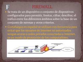  Se trata de un dispositivo o conjunto de dispositivos
  configurados para permitir, limitar, cifrar, descifrar, el
  tráfico entre los diferentes ámbitos sobre la base de un
  conjunto de normas y otros criterios.
 Cortafuegos en español se utilizan con frecuencia para
  evitar que los usuarios de Internet no autorizados
  tengan acceso a redes privadas conectadas a Internet,
  es un modo de protección de los computadores.
 