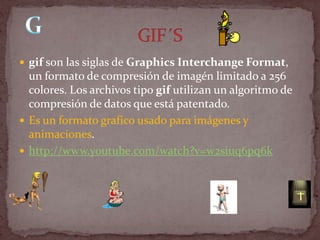  gif son las siglas de Graphics Interchange Format,
  un formato de compresión de imagén limitado a 256
  colores. Los archivos tipo gif utilizan un algoritmo de
  compresión de datos que está patentado.
 Es un formato grafico usado para imágenes y
  animaciones.
 http://www.youtube.com/watch?v=w2siuq6pq6k
 