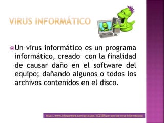Un virus informático es un programa
informático, creado con la finalidad
de causar daño en el software del
equipo; dañando algunos o todos los
archivos contenidos en el disco.
http://www.infospyware.com/articulos/%C2%BFque-son-los-virus-informaticos/
 
