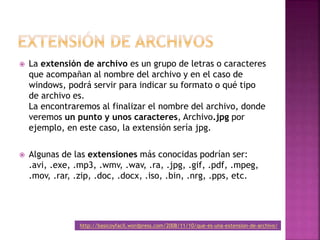  La extensión de archivo es un grupo de letras o caracteres
que acompañan al nombre del archivo y en el caso de
windows, podrá servir para indicar su formato o qué tipo
de archivo es.
La encontraremos al finalizar el nombre del archivo, donde
veremos un punto y unos caracteres, Archivo.jpg por
ejemplo, en este caso, la extensión sería jpg.
 Algunas de las extensiones más conocidas podrían ser:
.avi, .exe, .mp3, .wmv, .wav, .ra, .jpg, .gif, .pdf, .mpeg,
.mov, .rar, .zip, .doc, .docx, .iso, .bin, .nrg, .pps, etc.
http://basicoyfacil.wordpress.com/2008/11/10/que-es-una-extension-de-archivo/
 