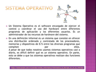  Un Sistema Operativo es el software encargado de ejercer el
control y coordinar el uso del hardware entre diferentes
programas de aplicación y los diferentes usuarios. Es un
administrador de los recursos de hardware del sistema.
 En una definición informal es un sistema que consiste en ofrecer
una distribución ordenada y controlada de los procesadores,
memorias y dispositivos de E/S entre los diversos programas que
compiten por ellos.
A pesar de que todos nosotros usamos sistemas operativos casi a
diario, es difícil definir qué es un sistema operativo. En parte,
esto se debe a que los sistemas operativos realizan dos funciones
diferentes.
http://www.euram.com.ni/pverdes/verdes_informatica/informatica_al_dia/que_es_un_so_144.htm
 
