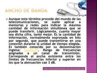  Aunque este término procede del mundo de las
telecomunicaciones, se suele aplicar a
memorias y redes para indicar la máxima
cantidad de información simultánea que se
puede transferir. Lógicamente, cuanto mayor
sea dicha cifra, tanto mejor. Es la cantidad de
información, normalmente expresada en bits
por segundo, que puede transmitirse en una
conexión durante la unidad de tiempo elegida.
Es también conocido por su denominación
inglesa: bandwith. Rango de frecuencias
asignadas a un canal de transmisión.
Corresponde al ancho existente entre los
límites de frecuencias inferior y superior en
los que la atenuación cae 3 dB.
http://www.moheweb.galeon.com/diccinformatic.htm
 