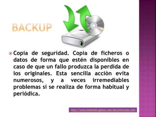  Copia de seguridad. Copia de ficheros o
datos de forma que estén disponibles en
caso de que un fallo produzca la perdida de
los originales. Esta sencilla acción evita
numerosos, y a veces irremediables
problemas si se realiza de forma habitual y
periódica.
http://www.moheweb.galeon.com/diccinformatic.htm
 
