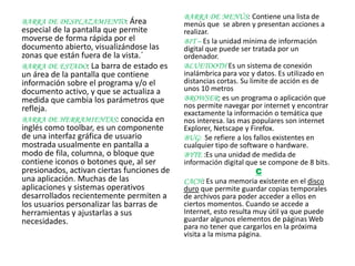 BARRA DE MENÚS: Contiene una lista de
BARRA DE DESPLAZAMIENTO: Área               menús que se abren y presentan acciones a
especial de la pantalla que permite         realizar.
moverse de forma rápida por el              BIT – Es la unidad mínima de información
documento abierto, visualizándose las       digital que puede ser tratada por un
zonas que están fuera de la vista.´         ordenador.
BARRA DE ESTADO: La barra de estado es      BLUETOOTH Es un sistema de conexión
un área de la pantalla que contiene         inalámbrica para voz y datos. Es utilizado en
información sobre el programa y/o el        distancias cortas. Su limite de acción es de
documento activo, y que se actualiza a      unos 10 metros
medida que cambia los parámetros que        BROWSER: es un programa o aplicación que
refleja.                                    nos permite navegar por internet y encontrar
                                            exactamente la información o temática que
BARRA DE HERRAMIENTAS: conocida en          nos interesa. las mas populares son internet
inglés como toolbar, es un componente       Explorer, Netscape y Firefox.
de una interfaz gráfica de usuario          BUG: Se refiere a los fallos existentes en
mostrada usualmente en pantalla a           cualquier tipo de software o hardware.
modo de fila, columna, o bloque que         BYTE :Es una unidad de medida de
contiene iconos o botones que, al ser       información digital que se compone de 8 bits.
presionados, activan ciertas funciones de                           C
una aplicación. Muchas de las               CACH: Es una memoria existente en el disco
aplicaciones y sistemas operativos          duro que permite guardar copias temporales
desarrollados recientemente permiten a      de archivos para poder acceder a ellos en
los usuarios personalizar las barras de     ciertos momentos. Cuando se accede a
herramientas y ajustarlas a sus             Internet, esto resulta muy útil ya que puede
necesidades.                                guardar algunos elementos de páginas Web
                                            para no tener que cargarlos en la próxima
                                            visita a la misma página.
 