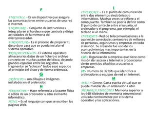 F
                                                                         I
                                                 INTERFACE – Es el punto de comunicación
                                                 entre dos elementos electrónicos o
FIREWALL – Es un dispositivo que asegura         informáticos. Muchas veces se refiere a el
las comunicaciones entre usuarios de una red     como puerto. También se podría definir como
e Internet.                                      El punto de contacto entre el usuario, el
FIRMWARE - Conjunto de instrucciones             ordenador y el programa, por ejemplo, el
integrado en el hardware que controla y dirige   teclado o un menú.
actividades de la memoria del                    INTERNET - Red de telecomunicaciones a la
microprocesador.                                 cual están conectadas centenares de millones
FORMATEAR – Es el proceso de preparar tu         de personas, organismos y empresas en todo
disco duro para que se pueda instalar el         el mundo. Su creación fue uno de los
sistema operativo.                               acontecimientos mas importantes en la
FRAGMENTACIÓN - El sistema operativo             historia de la informática
almacena los datos de un fichero o archivo       ISP – Organización o empresa que tiene como
concreto en muchas partes del disco, dejando     misión dar acceso a Internet y proporcionar
grandes espacios entre los registros. Al         cierto servicios añadidos a usuarios o
fragmentar se “colocan” todos esos espacios      empresas.
al principio del disco y de forma ordenada.      IP - Numero de 32 bits que identifica a
                     G                           ordenadores o equipos de red en Internet.
GRÁFICOS – son dibujos e imágenes                                        M
instalados en el ordenador.                      MAIL – Correo. Carta escrita virtual que se
                      H                          puede mandar de un ordenador a otro.
HARDWARE – Hace referencia a la parte física     MEMORIA AMPLIADA Memoria superior a
o sólida de un ordenador u otro elemento         los 640 kilobytes de memoria convencional
informático.                                     utilizada normalmente por el sistema
HTML – Es el lenguaje con que se escriben las    operativo y las aplicaciones.
páginas Web.
 
