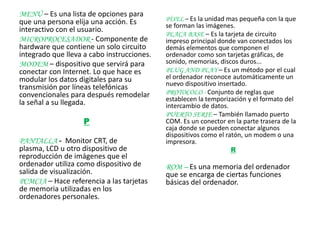 MENÚ – Es una lista de opciones para
que una persona elija una acción. Es        PÍXEL – Es la unidad mas pequeña con la que
                                            se forman las imágenes.
interactivo con el usuario.
                                            PLACA BASE – Es la tarjeta de circuito
MICROPROCESADOR - Componente de             impreso principal donde van conectados los
hardware que contiene un solo circuito      demás elementos que componen el
integrado que lleva a cabo instrucciones.   ordenador como son tarjetas gráficas, de
MODEM – dispositivo que servirá para        sonido, memorias, discos duros...
conectar con Internet. Lo que hace es       PLUG AND PLAY – Es un método por el cual
modular los datos digitales para su         el ordenador reconoce automáticamente un
                                            nuevo dispositivo insertado.
transmisión por líneas telefónicas
convencionales para después remodelar       PROTOCOLO - Conjunto de reglas que
                                            establecen la temporización y el formato del
la señal a su llegada.                      intercambio de datos.
                                            PUERTO SERIE – También llamado puerto
                    P                       COM. Es un conector en la parte trasera de la
                                            caja donde se pueden conectar algunos
                                            dispositivos como el ratón, un modem o una
PANTALLA - Monitor CRT, de                  impresora.
plasma, LCD u otro dispositivo de                                 R
reproducción de imágenes que el
ordenador utiliza como dispositivo de       ROM – Es una memoria del ordenador
salida de visualización.                    que se encarga de ciertas funciones
PCMCIA – Hace referencia a las tarjetas     básicas del ordenador.
de memoria utilizadas en los
ordenadores personales.
 