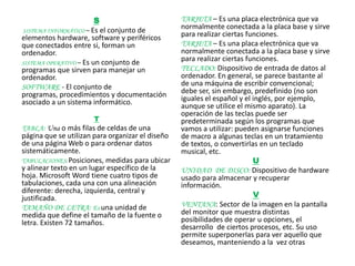 S                         TARJETA – Es una placa electrónica que va
SISTEMA INFORMÁTICO – Es el conjunto de
                                                  normalmente conectada a la placa base y sirve
elementos hardware, software y periféricos        para realizar ciertas funciones.
que conectados entre si, forman un                TARJETA – Es una placa electrónica que va
ordenador.                                        normalmente conectada a la placa base y sirve
SISTEMA OPERATIVO – Es un conjunto de
                                                  para realizar ciertas funciones.
programas que sirven para manejar un              TECLADO: Dispositivo de entrada de datos al
ordenador.                                        ordenador. En general, se parece bastante al
SOFTWARE - El conjunto de                         de una máquina de escribir convencional;
programas, procedimientos y documentación         debe ser, sin embargo, predefinido (no son
asociado a un sistema informático.                iguales el español y el inglés, por ejemplo,
                                                  aunque se utilice el mismo aparato). La
                                                  operación de las teclas puede ser
                      T                           predeterminada según los programas que
TABLA: Una o más filas de celdas de una           vamos a utilizar: pueden asignarse funciones
página que se utilizan para organizar el diseño   de macro a algunas teclas en un tratamiento
de una página Web o para ordenar datos            de textos, o convertirlas en un teclado
sistemáticamente.                                 musical, etc.
TABULACIONES: Posiciones, medidas para ubicar                             U
y alinear texto en un lugar específico de la      UNIDAD DE DISCO: Dispositivo de hardware
hoja. Microsoft Word tiene cuatro tipos de        usado para almacenar y recuperar
tabulaciones, cada una con una alineación         información.
diferente: derecha, izquierda, central y
justificada.                                                              V
TAMAÑO DE LETRA: Es una unidad de                 VENTANA: Sector de la imagen en la pantalla
medida que define el tamaño de la fuente o        del monitor que muestra distintas
letra. Existen 72 tamaños.                        posibilidades de operar u opciones, el
                                                  desarrollo de ciertos procesos, etc. Su uso
                                                  permite superponerlas para ver aquello que
                                                  deseamos, manteniendo a la vez otras
 