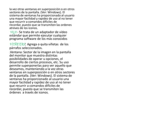 la vez otras ventanas en superposición o en otros
sectores de la pantalla. (Ver: Windows). El
sistema de ventanas ha proporcionado al usuario
una mayor facilidad y rapidez de uso al no tener
que recurrir a comandos difíciles de
recordar, puesto que se transmiten las ordenes
atreves de los iconos.
VGA - Se trata de un adaptador de vídeo
estándar que permite ejecutar cualquier
programa software de los más conocidos
VIÑETAS: Agrega o quita viñetas de los
párrafos seleccionados.
.Ventana: Sector de la imagen en la pantalla
del monitor que muestra distintas
posibilidades de operar u opciones, el
desarrollo de ciertos procesos, etc. Su uso
permite superponerlas para ver aquello que
deseamos, manteniendo a la vez otras
ventanas en superposición o en otros sectores
de la pantalla. (Ver: Windows). El sistema de
ventanas ha proporcionado al usuario una
mayor facilidad y rapidez de uso al no tener
que recurrir a comandos difíciles de
recordar, puesto que se transmiten las
órdenes a través de iconos.
 