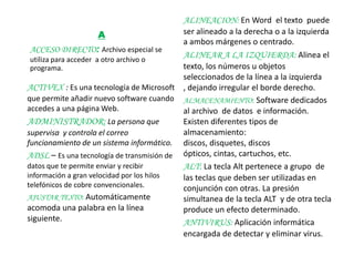 ALINEACION: En Word el texto puede
                   A                       ser alineado a la derecha o a la izquierda
                                           a ambos márgenes o centrado.
 ACCESO DIRECTO: Archivo especial se
 utiliza para acceder a otro archivo o
                                           ALINEAR A LA IZQUIERDA: Alinea el
 programa.                                 texto, los números u objetos
                                           seleccionados de la línea a la izquierda
ACTIVEX : Es una tecnología de Microsoft , dejando irregular el borde derecho.
que permite añadir nuevo software cuando ALMACENAMIENTO: Software dedicados
accedes a una página Web.                  al archivo de datos e información.
ADMINISTRADOR: La persona que              Existen diferentes tipos de
supervisa y controla el correo             almacenamiento:
funcionamiento de un sistema informático. discos, disquetes, discos
ADSL – Es una tecnología de transmisión de ópticos, cintas, cartuchos, etc.
datos que te permite enviar y recibir      ALT: La tecla Alt pertenece a grupo de
información a gran velocidad por los hilos las teclas que deben ser utilizadas en
telefónicos de cobre convencionales.       conjunción con otras. La presión
AJUSTAR TEXTO: Automáticamente             simultanea de la tecla ALT y de otra tecla
acomoda una palabra en la línea            produce un efecto determinado.
siguiente.                                 ANTIVIRUS: Aplicación informática
                                           encargada de detectar y eliminar virus.
 