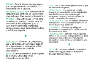 MENÚ – Es una lista de opciones para
que una persona elija una acción. Es        PÍXEL – Es la unidad mas pequeña con la que
                                            se forman las imágenes.
interactivo con el usuario.
                                            PLACA BASE – Es la tarjeta de circuito
MICROPROCESADOR - Componente de             impreso principal donde van conectados los
hardware que contiene un solo circuito      demás elementos que componen el
integrado que lleva a cabo instrucciones.   ordenador como son tarjetas gráficas, de
MODEM – dispositivo que servirá para        sonido, memorias, discos duros...
conectar con Internet. Lo que hace es       PLUG AND PLAY – Es un método por el cual
modular los datos digitales para su         el ordenador reconoce automáticamente un
                                            nuevo dispositivo insertado.
transmisión por líneas telefónicas
convencionales para después remodelar       PROTOCOLO - Conjunto de reglas que
                                            establecen la temporización y el formato del
la señal a su llegada.                      intercambio de datos.
                                            PUERTO SERIE – También llamado puerto
                    P                       COM. Es un conector en la parte trasera de la
                                            caja donde se pueden conectar algunos
                                            dispositivos como el ratón, un modem o una
PANTALLA - Monitor CRT, de plasma,          impresora.
LCD u otro dispositivo de reproducción                            R
de imágenes que el ordenador utiliza
como dispositivo de salida de               ROM – Es una memoria del ordenador
visualización.                              que se encarga de ciertas funciones
PCMCIA – Hace referencia a las tarjetas     básicas del ordenador.
de memoria utilizadas en los
ordenadores personales.
 