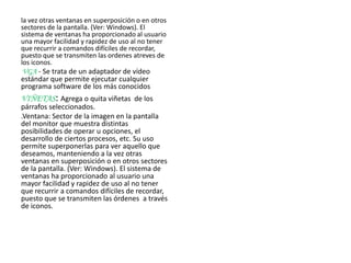 la vez otras ventanas en superposición o en otros
sectores de la pantalla. (Ver: Windows). El
sistema de ventanas ha proporcionado al usuario
una mayor facilidad y rapidez de uso al no tener
que recurrir a comandos difíciles de recordar,
puesto que se transmiten las ordenes atreves de
los iconos.
VGA - Se trata de un adaptador de vídeo
estándar que permite ejecutar cualquier
programa software de los más conocidos
VIÑETAS: Agrega o quita viñetas de los
párrafos seleccionados.
.Ventana: Sector de la imagen en la pantalla
del monitor que muestra distintas
posibilidades de operar u opciones, el
desarrollo de ciertos procesos, etc. Su uso
permite superponerlas para ver aquello que
deseamos, manteniendo a la vez otras
ventanas en superposición o en otros sectores
de la pantalla. (Ver: Windows). El sistema de
ventanas ha proporcionado al usuario una
mayor facilidad y rapidez de uso al no tener
que recurrir a comandos difíciles de recordar,
puesto que se transmiten las órdenes a través
de iconos.
 