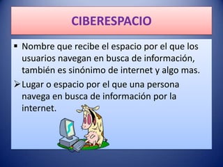 CIBERESPACIO
 Nombre que recibe el espacio por el que los
  usuarios navegan en busca de información,
  también es sinónimo de internet y algo mas.
Lugar o espacio por el que una persona
  navega en busca de información por la
  internet.
 