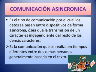 COMUNICACIÓN ASINCRONICA
 Es el tipo de comunicación por el cual los
  datos se pasan entre dispositivos de forma
  asíncrona, ósea que la transmisión de un
  carácter es independiente del resto de los
  demás caracteres.
Es la comunicación que se realiza en tiempos
  diferentes entre dos o mas personas
  generalmente basada en el texto.
 