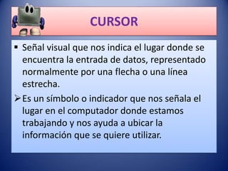 CURSOR
 Señal visual que nos indica el lugar donde se
  encuentra la entrada de datos, representado
  normalmente por una flecha o una línea
  estrecha.
Es un símbolo o indicador que nos señala el
  lugar en el computador donde estamos
  trabajando y nos ayuda a ubicar la
  información que se quiere utilizar.
 