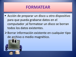 FORMATEAR
 Acción de preparar un disco u otro dispositivo
  para que pueda grabarse datos en el
  computador ;al formatear un disco se borran
  todos los datos existentes.
Borrar información existente en cualquier tipo
  de archivo o medio magnético.
 