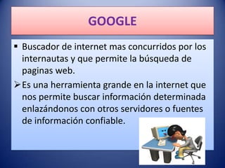 GOOGLE
 Buscador de internet mas concurridos por los
  internautas y que permite la búsqueda de
  paginas web.
Es una herramienta grande en la internet que
  nos permite buscar información determinada
  enlazándonos con otros servidores o fuentes
  de información confiable.
 