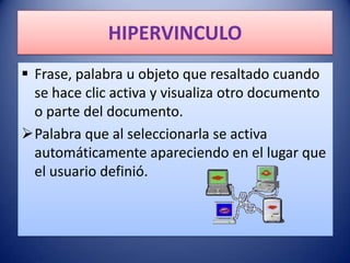 HIPERVINCULO
 Frase, palabra u objeto que resaltado cuando
  se hace clic activa y visualiza otro documento
  o parte del documento.
Palabra que al seleccionarla se activa
  automáticamente apareciendo en el lugar que
  el usuario definió.
 