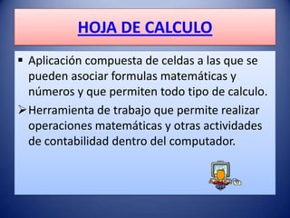 HOJA DE CALCULO
 Aplicación compuesta de celdas a las que se
  pueden asociar formulas matemáticas y
  números y que permiten todo tipo de calculo.
Herramienta de trabajo que permite realizar
  operaciones matemáticas y otras actividades
  de contabilidad dentro del computador.
 