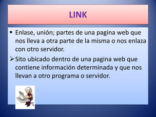 LINK
 Enlase, unión; partes de una pagina web que
  nos lleva a otra parte de la misma o nos enlaza
  con otro servidor.
Sito ubicado dentro de una pagina web que
  contiene información determinada y que nos
  llevan a otro programa o servidor.
 
