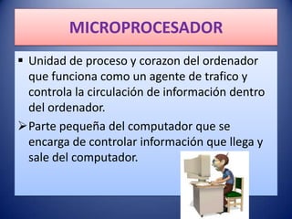 MICROPROCESADOR
 Unidad de proceso y corazon del ordenador
  que funciona como un agente de trafico y
  controla la circulación de información dentro
  del ordenador.
Parte pequeña del computador que se
  encarga de controlar información que llega y
  sale del computador.
 