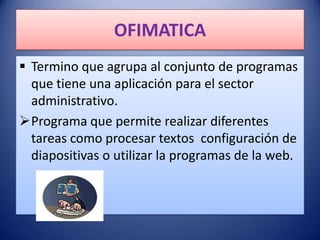 OFIMATICA
 Termino que agrupa al conjunto de programas
  que tiene una aplicación para el sector
  administrativo.
Programa que permite realizar diferentes
  tareas como procesar textos configuración de
  diapositivas o utilizar la programas de la web.
 