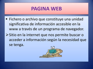 PAGINA WEB
 Fichero o archivo que constituye una unidad
  significativa de información accesible en la
  www a través de un programa de navegador.
Sitio en la internet que nos permite buscar o
  acceder a información según la necesidad que
  se tenga.
 