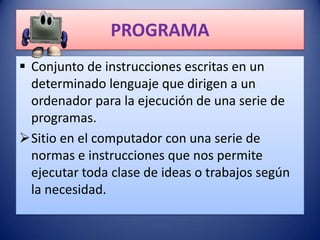 PROGRAMA
 Conjunto de instrucciones escritas en un
  determinado lenguaje que dirigen a un
  ordenador para la ejecución de una serie de
  programas.
Sitio en el computador con una serie de
  normas e instrucciones que nos permite
  ejecutar toda clase de ideas o trabajos según
  la necesidad.
 