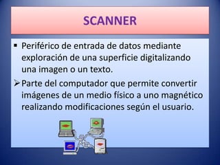 SCANNER
 Periférico de entrada de datos mediante
  exploración de una superficie digitalizando
  una imagen o un texto.
Parte del computador que permite convertir
  imágenes de un medio físico a uno magnético
  realizando modificaciones según el usuario.
 