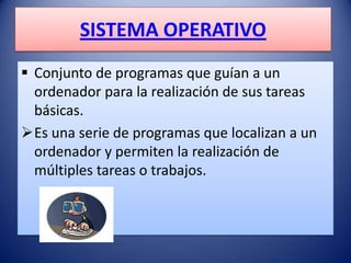 SISTEMA OPERATIVO
 Conjunto de programas que guían a un
  ordenador para la realización de sus tareas
  básicas.
Es una serie de programas que localizan a un
  ordenador y permiten la realización de
  múltiples tareas o trabajos.
 
