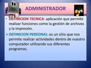 ADMINISTRADOR
• DEFINICION TECNICA: aplicación que permite
  realizar funciones como la gestión de archivos
  y la impresión.
DEFINICION PERSONAL: es un sitio que nos
  permite realizar actividades dentro de nuestro
  computador utilizando sus diferentes
  programas.
 