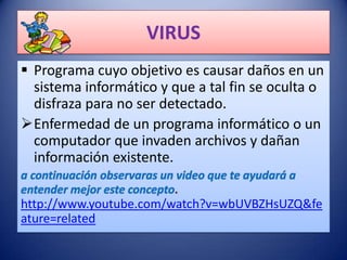 VIRUS
 Programa cuyo objetivo es causar daños en un
  sistema informático y que a tal fin se oculta o
  disfraza para no ser detectado.
Enfermedad de un programa informático o un
  computador que invaden archivos y dañan
  información existente.

http://www.youtube.com/watch?v=wbUVBZHsUZQ&fe
ature=related
 