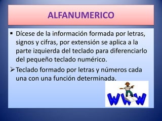 ALFANUMERICO
 Dícese de la información formada por letras,
  signos y cifras, por extensión se aplica a la
  parte izquierda del teclado para diferenciarlo
  del pequeño teclado numérico.
Teclado formado por letras y números cada
  una con una función determinada.
 