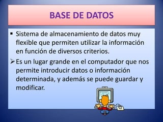 BASE DE DATOS
 Sistema de almacenamiento de datos muy
  flexible que permiten utilizar la información
  en función de diversos criterios.
Es un lugar grande en el computador que nos
  permite introducir datos o información
  determinada, y además se puede guardar y
  modificar.
 