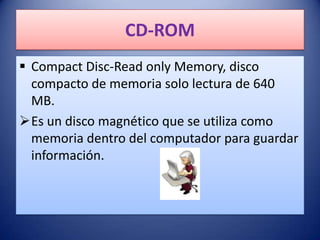 CD-ROM
 Compact Disc-Read only Memory, disco
  compacto de memoria solo lectura de 640
  MB.
Es un disco magnético que se utiliza como
  memoria dentro del computador para guardar
  información.
 