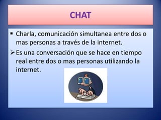 CHAT
 Charla, comunicación simultanea entre dos o
  mas personas a través de la internet.
Es una conversación que se hace en tiempo
  real entre dos o mas personas utilizando la
  internet.
 