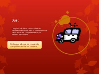 Bus:

  Conjunto de líneas conductoras de
  hardware utilizadas para la transmisión de
  datos entre los componentes de un
  sistema informático .




Medio por el cual se transmite
componentes de un sistema.
 