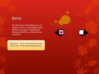 Bahía:
  En términos informáticos es un
  espacio de la computadora que
  permite agregar unidades de
  almacenamiento y dispositivos
  similares.



Espacios de la computadora para
adicionar diferentes dispositivos.
 