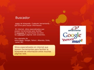 Buscador
 motor de búsqueda. Cualquier herramienta
que sirve para buscar información.

 En internet, sitios especializados que
poseen herramientas para facilitar
la búsqueda de información de entre
las millonesde páginas web existentes.

Son ejemplos de
estos sitios: Google, Yahoo!, Altavista, Exite,
 Lycos, etc.


Sitios especializados en internet que
poseen herramientas para facilitar la
búsqueda de información entre muchas
páginas web.
 
