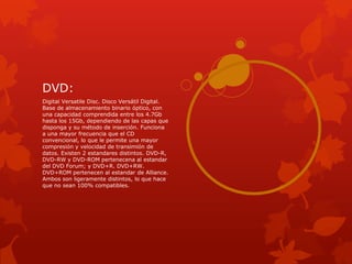DVD:
Digital Versatile Disc. Disco Versátil Digital.
Base de almacenamiento binario óptico, con
una capacidad comprendida entre los 4.7Gb
hasta los 15Gb, dependiendo de las capas que
disponga y su método de inserción. Funciona
a una mayor frecuencia que el CD
convencional, lo que le permite una mayor
compresión y velocidad de transimión de
datos. Existen 2 estandares distintos. DVD-R,
DVD-RW y DVD-ROM pertenecena al estandar
del DVD Forum; y DVD+R. DVD+RW.
DVD+ROM pertenecen al estandar de Alliance.
Ambos son ligeramente distintos, lo que hace
que no sean 100% compatibles.
 