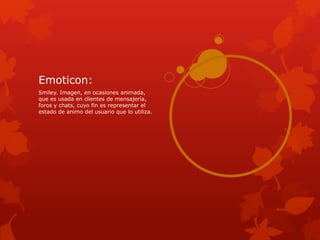 Emoticon:
Smiley. Imagen, en ocasiones animada,
que es usada en clientes de mensajería,
foros y chats, cuyo fin es representar el
estado de animo del usuario que lo utiliza.
 